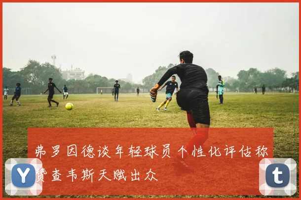 弗罗因德谈年轻球员个性化评估称赞查韦斯天赋出众