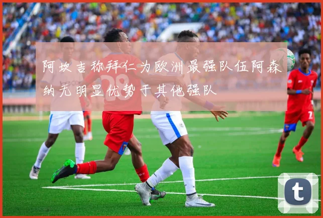 阿坎吉称拜仁为欧洲最强队伍阿森纳无明显优势于其他强队