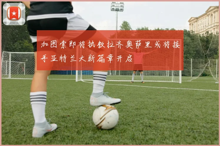 加图索即将执教拉齐奥萨里或将接手亚特兰大新篇章开启