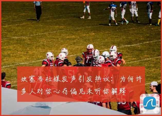 坎塞洛社媒发声引发热议：为何许多人对你心存偏见未听你解释