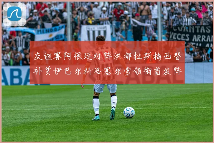 友谊赛阿根廷对阵洪都拉斯梅西替补贾伊巴尔科洛塞尔索领衔首发阵容