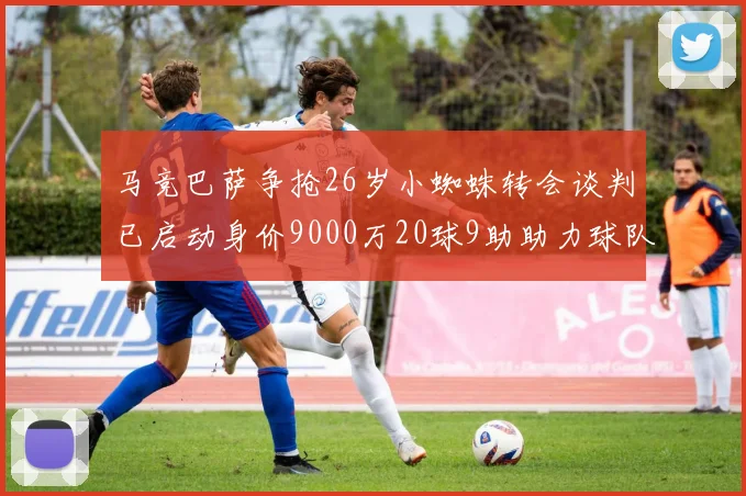 马竞巴萨争抢26岁小蜘蛛转会谈判已启动身价9000万20球9助助力球队