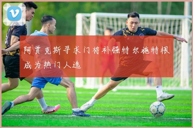 阿贾克斯寻求门将补强特尔施特根成为热门人选