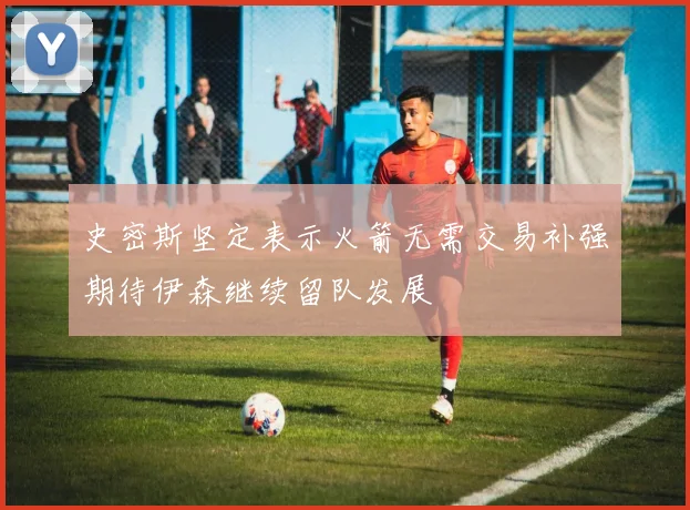 史密斯坚定表示火箭无需交易补强期待伊森继续留队发展