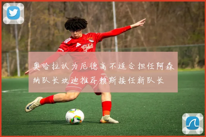 奥哈拉认为厄德高不适合担任阿森纳队长坎迪推荐赖斯接任新队长