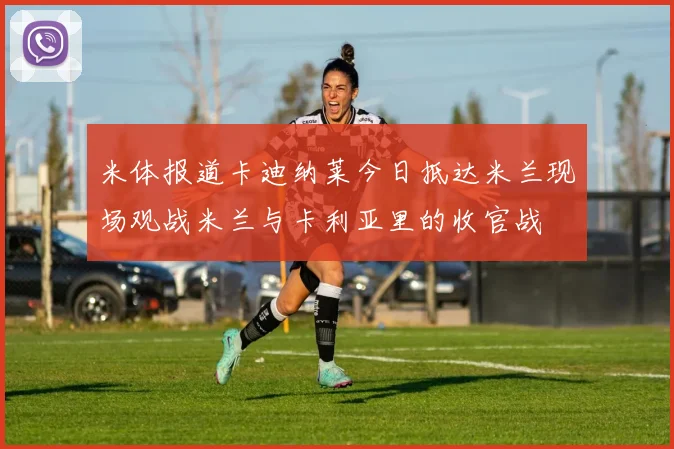 米体报道卡迪纳莱今日抵达米兰现场观战米兰与卡利亚里的收官战