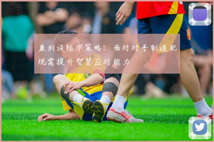 康利谈防守策略：面对对手制造犯规需提升智慧应对能力