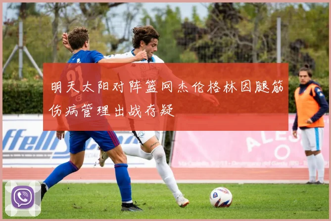 明天太阳对阵篮网杰伦格林因腿筋伤病管理出战存疑