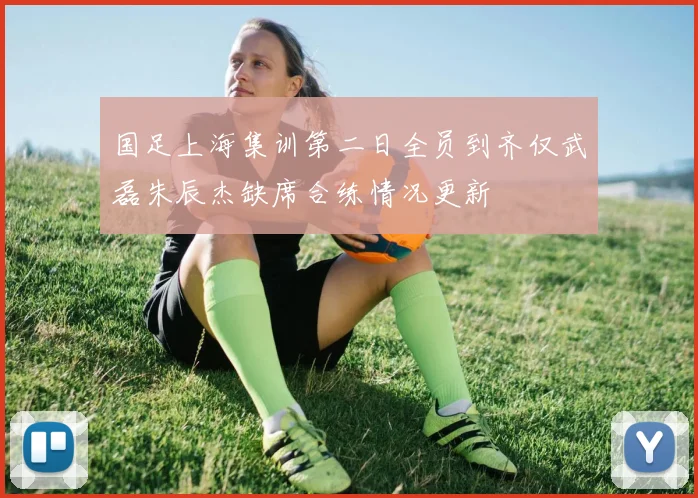 国足上海集训第二日全员到齐仅武磊朱辰杰缺席合练情况更新